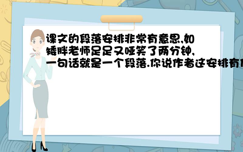 课文的段落安排非常有意思,如矮胖老师足足又哑笑了两分钟,一句话就是一个段落.你说作者这安排有什么作用