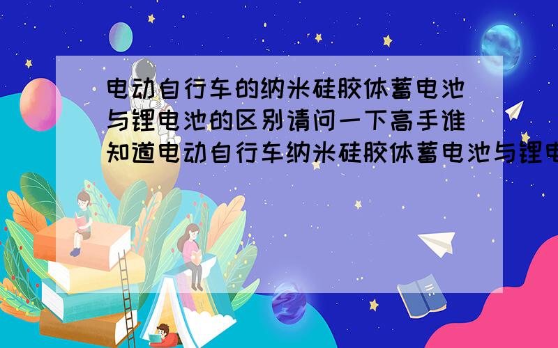 电动自行车的纳米硅胶体蓄电池与锂电池的区别请问一下高手谁知道电动自行车纳米硅胶体蓄电池与锂电池的区别全方位的区别：性能 产品 价格 市场等