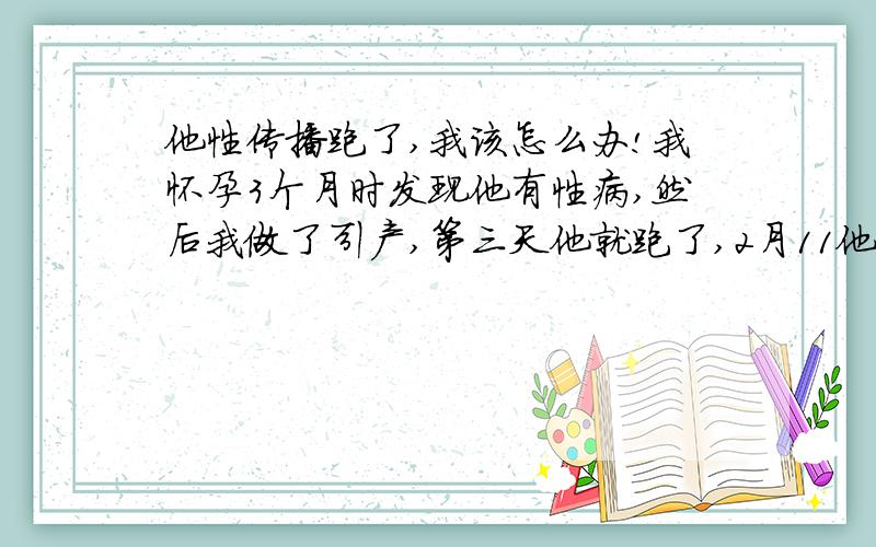 他性传播跑了,我该怎么办!我怀孕3个月时发现他有性病,然后我做了引产,第三天他就跑了,2月11他爸说他回家了,但一直也没有跟我通过电话,2月28日他到假该上班了,可是他爸说又离家出走了,他