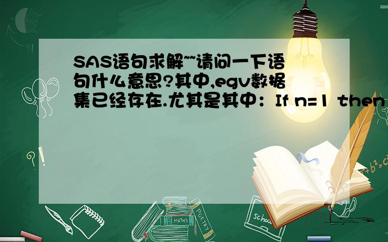 SAS语句求解~~请问一下语句什么意思?其中,egv数据集已经存在.尤其是其中：If n=1 then set egv;一句.得到的结果很是奇怪,不是选择,而是向下全部读取.若需要全部语句请吱声~~多谢了.Data egv; Set pri