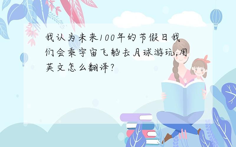 我认为未来100年的节假日我们会乘宇宙飞船去月球游玩,用英文怎么翻译?