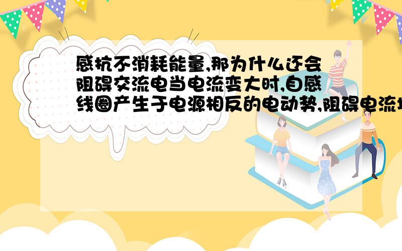 感抗不消耗能量,那为什么还会阻碍交流电当电流变大时,自感线圈产生于电源相反的电动势,阻碍电流增大；而当电流变小时,自感线圈产生相同的电动势,阻碍电流减小那为什么感抗会使交变