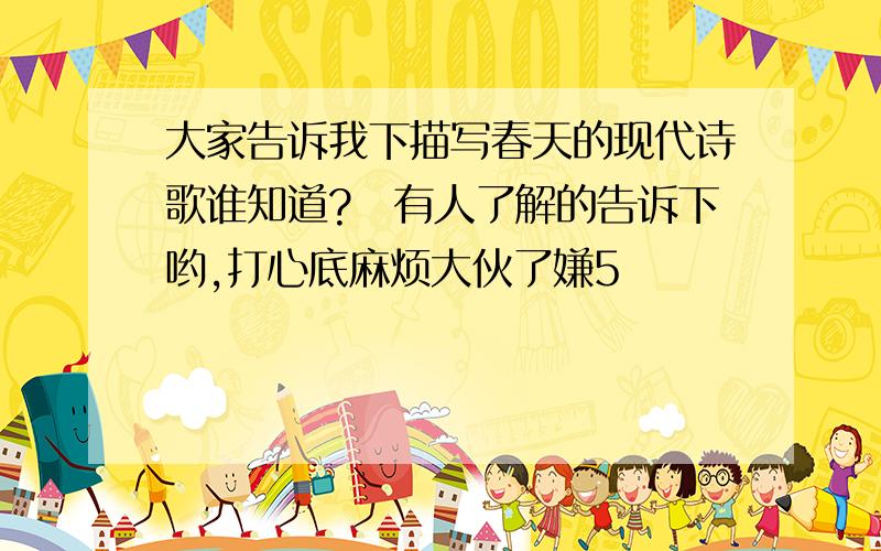 大家告诉我下描写春天的现代诗歌谁知道?　有人了解的告诉下哟,打心底麻烦大伙了嫌5