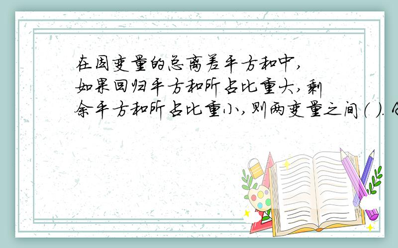 在因变量的总离差平方和中, 如果回归平方和所占比重大,剩余平方和所占比重小,则两变量之间（ ）. A 相