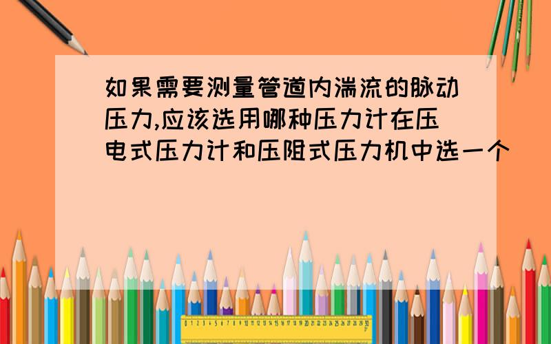 如果需要测量管道内湍流的脉动压力,应该选用哪种压力计在压电式压力计和压阻式压力机中选一个