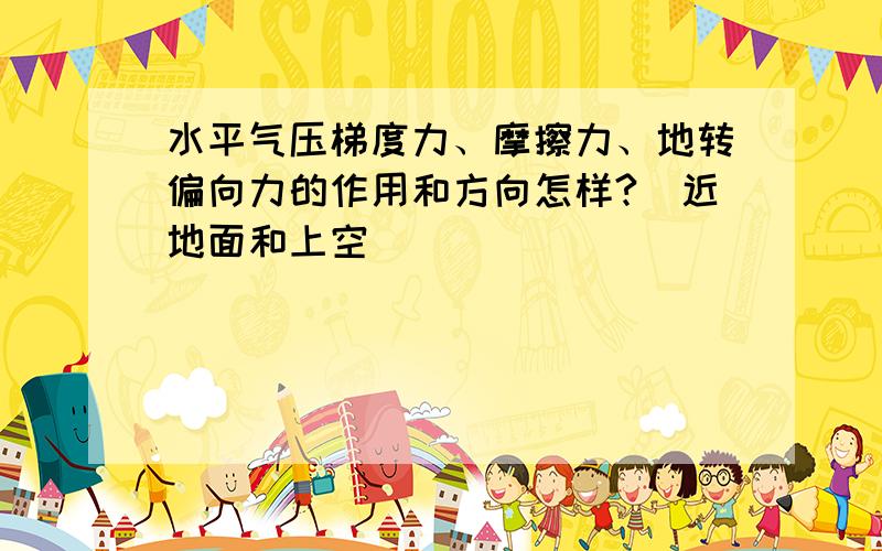 水平气压梯度力、摩擦力、地转偏向力的作用和方向怎样?（近地面和上空）