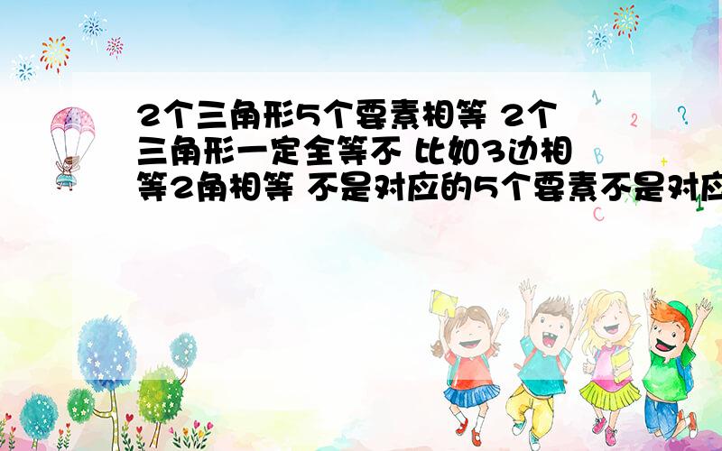 2个三角形5个要素相等 2个三角形一定全等不 比如3边相等2角相等 不是对应的5个要素不是对应相等的