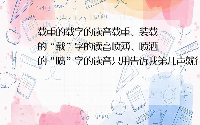 载重的载字的读音载重、装载 的“载”字的读音喷薄、喷洒 的“喷”字的读音只用告诉我第几声就行了。