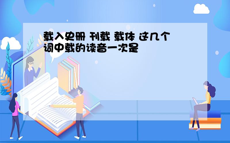 载入史册 刊载 载体 这几个词中载的读音一次是