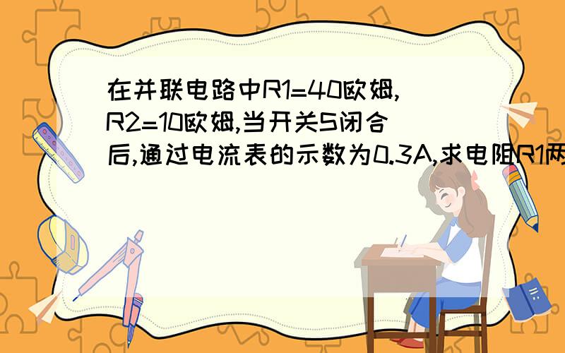 在并联电路中R1=40欧姆,R2=10欧姆,当开关S闭合后,通过电流表的示数为0.3A,求电阻R1两端的电压.