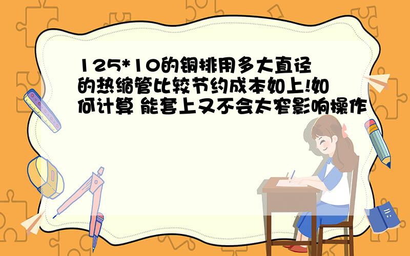 125*10的铜排用多大直径的热缩管比较节约成本如上!如何计算 能套上又不会太窄影响操作