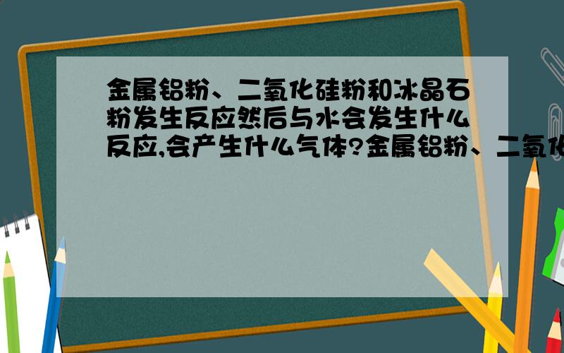 金属铝粉、二氧化硅粉和冰晶石粉发生反应然后与水会发生什么反应,会产生什么气体?金属铝粉、二氧化硅粉和冰晶石粉在成球机中滚成球，然后用水淘洗，没晾干就放编织袋里封起来了，