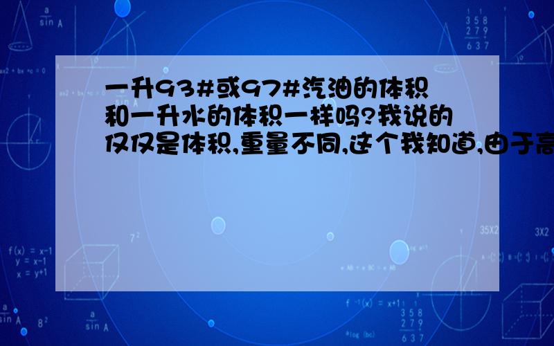 一升93#或97#汽油的体积和一升水的体积一样吗?我说的仅仅是体积,重量不同,这个我知道,由于高中物理基本交换老师了,所以这个问题困扰我几天了.因为我拿五升的油箱去加油,加35元,现在价格