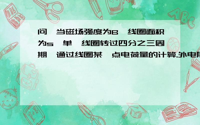 问,当磁场强度为B,线圈面积为s,单匝线圈转过四分之三周期,通过线圈某一点电荷量的计算.外电阻为R