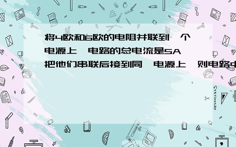 将4欧和6欧的电阻并联到一个电源上,电路的总电流是5A,把他们串联后接到同一电源上,则电路中的电流是多少?两个电阻两端的电压分别是多少?