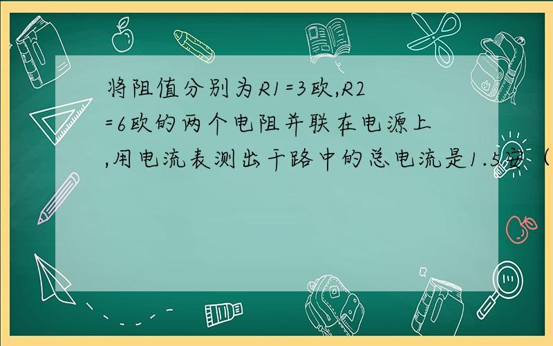 将阻值分别为R1=3欧,R2=6欧的两个电阻并联在电源上,用电流表测出干路中的总电流是1.5安（1）每个电阻两端的电压?（2）通过每个电阻的电流?写过程