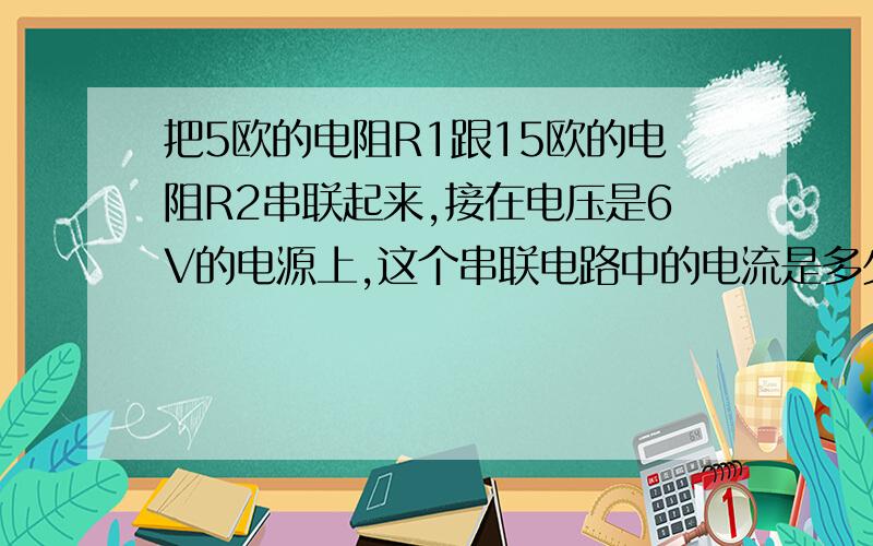 把5欧的电阻R1跟15欧的电阻R2串联起来,接在电压是6V的电源上,这个串联电路中的电流是多少?