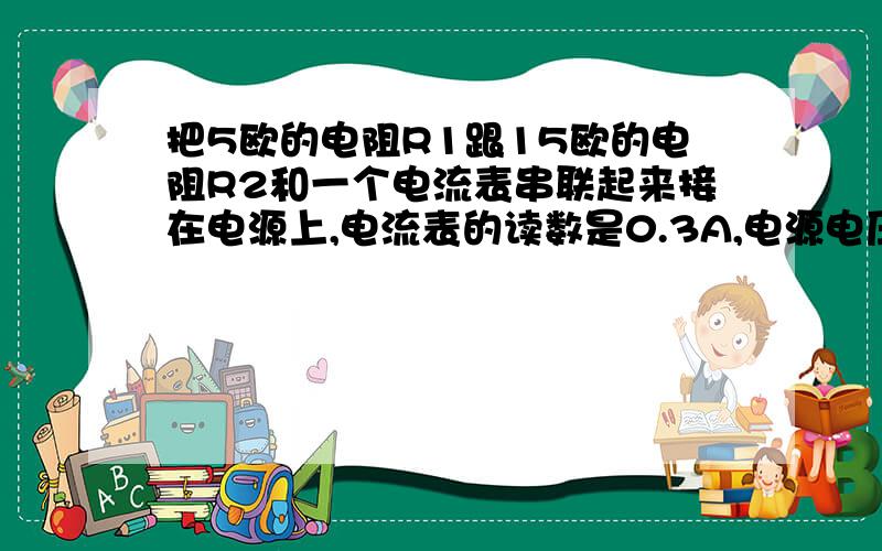 把5欧的电阻R1跟15欧的电阻R2和一个电流表串联起来接在电源上,电流表的读数是0.3A,电源电压是多少?