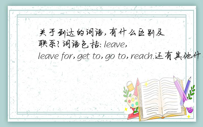 关于到达的词语,有什么区别及联系?词语包括：leave,leave for,get to,go to,reach.还有其他什么词语,分别又有什么关系和区别.同义句转换时哪些可以互换?还有arrive in/at.