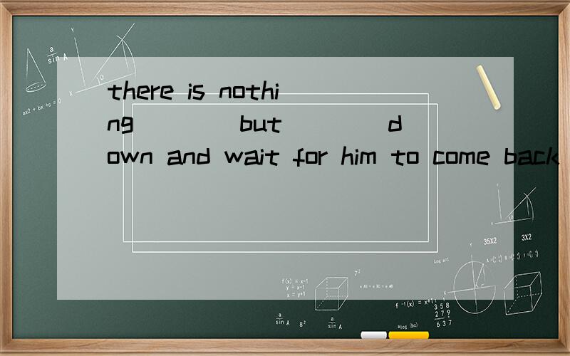 there is nothing____but____down and wait for him to come back a:to be done ;to sit b：to do ;sitc:done;to sit d:to do;sit说说为啥,明天老师给我检查饿.