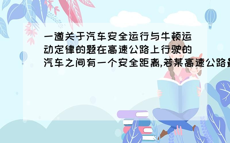 一道关于汽车安全运行与牛顿运动定律的题在高速公路上行驶的汽车之间有一个安全距离,若某高速公路最高限速为120km/h,假设前方车辆突然停止,后车驾驶员从发现这一情况,经操纵刹车,到汽