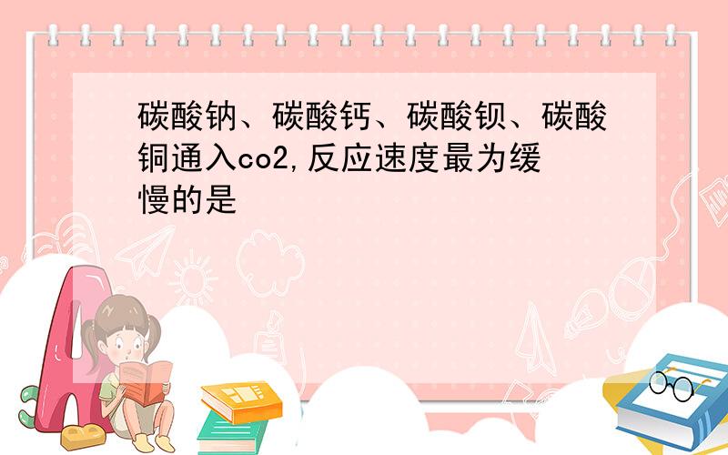 碳酸钠、碳酸钙、碳酸钡、碳酸铜通入co2,反应速度最为缓慢的是