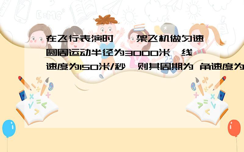 在飞行表演时,一架飞机做匀速圆周运动半径为3000米,线速度为150米/秒,则其周期为 角速度为