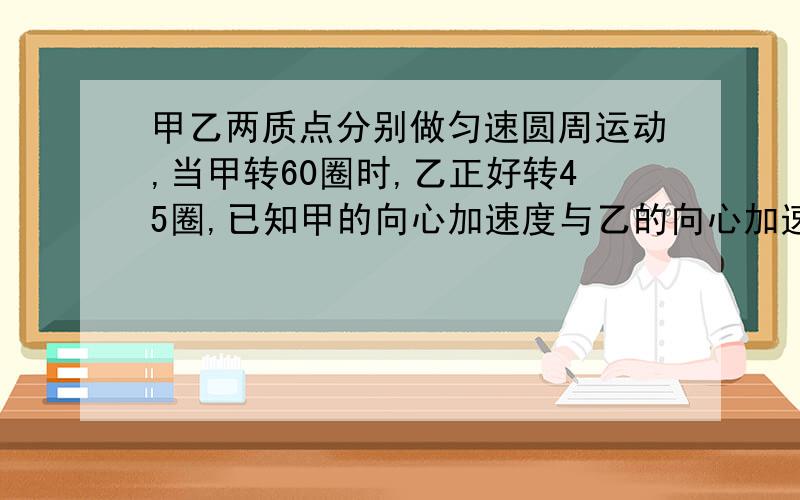 甲乙两质点分别做匀速圆周运动,当甲转60圈时,乙正好转45圈,已知甲的向心加速度与乙的向心加速度之比为a甲：a乙=2:3,则甲乙运动半径之比r甲：r乙=