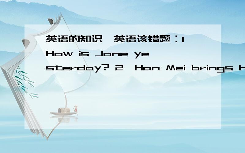 英语的知识,英语该错题：1、How is Jane yesterday? 2、Han Mei brings her per to the park thatday. 3、He goes home at 6:00 last week. 4、I can fly kites three geare ago. 5、Tom wasn't watch TV last night. 6、I did not my homework yester