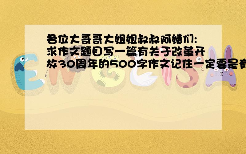 各位大哥哥大姐姐叔叔阿姨们:求作文题目写一篇有关于改革开放30周年的500字作文记住一定要是有关于改革开放30周年与我们的祖国之间的密切关系的作文小辈定对各位大哥哥大姐姐叔叔阿