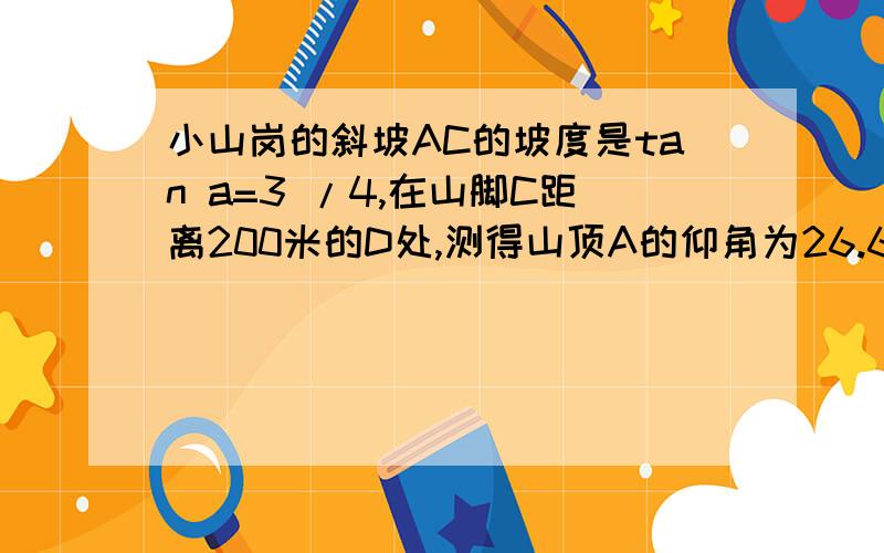 小山岗的斜坡AC的坡度是tan a=3 /4,在山脚C距离200米的D处,测得山顶A的仰角为26.6度,求小山岗的高AB