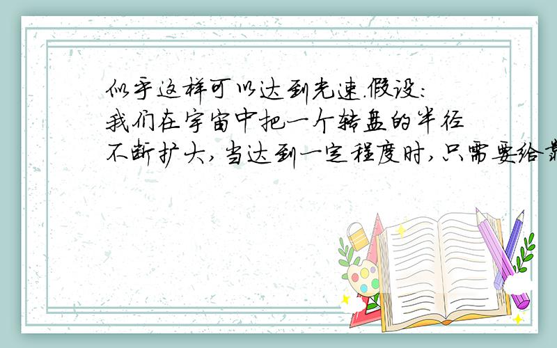 似乎这样可以达到光速.假设：我们在宇宙中把一个转盘的半径不断扩大,当达到一定程度时,只需要给靠近中心的部分一个很小的角速度,那么最外围的线速度就完全可以达到光速.那么,只要我