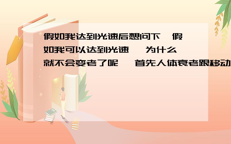 假如我达到光速后想问下  假如我可以达到光速   为什么就不会变老了呢   首先人体衰老跟移动的速度有着怎么样的联系呢   这个怎么也想不通,按理论  我们可以通过超过光速来看过去的时