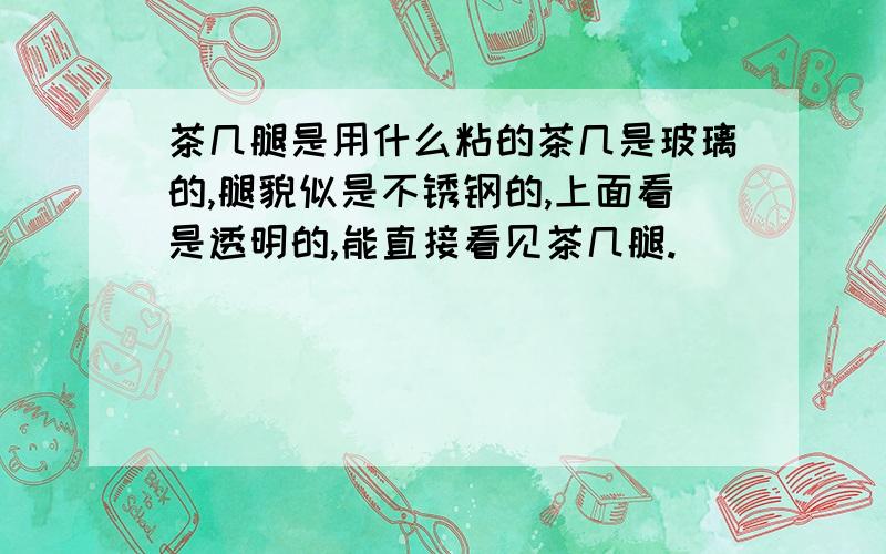 茶几腿是用什么粘的茶几是玻璃的,腿貌似是不锈钢的,上面看是透明的,能直接看见茶几腿.