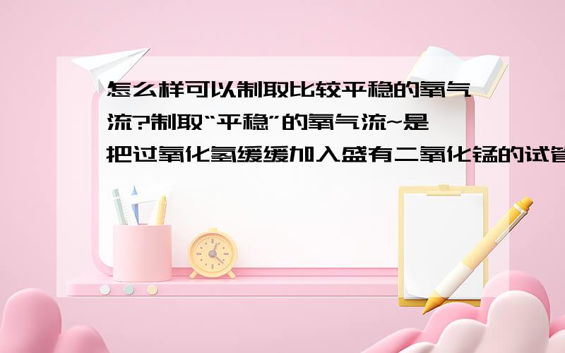 怎么样可以制取比较平稳的氧气流?制取“平稳”的氧气流~是把过氧化氢缓缓加入盛有二氧化锰的试管里还是把二氧化锰缓缓加入盛有过氧化氢的试管里?貌似是前者?如果选择后者的话过氧化