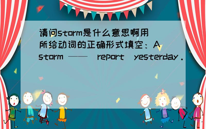 请问storm是什么意思啊用所给动词的正确形式填空：A storm ——（report）yesterday。