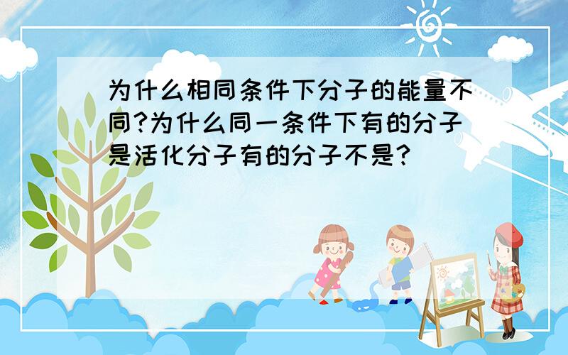 为什么相同条件下分子的能量不同?为什么同一条件下有的分子是活化分子有的分子不是?