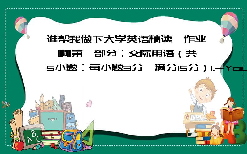 谁帮我做下大学英语精读一作业一啊!第一部分：交际用语（共5小题；每小题3分,满分15分）1.-You look nice in white.-__________.Thank you No,I am far from it Don't mention it Not at all 2.-Would you like to go to the par