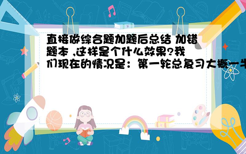 直接做综合题加题后总结 加错题本 ,这样是个什么效果?我们现在的情况是：第一轮总复习大概一半左右（理综）,语数外才开头,但是老师老叫我们做综合试卷（也就是学过的内容都有）,对我