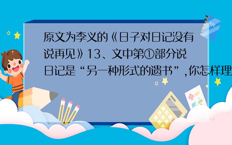 原文为李义的《日子对日记没有说再见》13、文中第①部分说日记是“另一种形式的遗书”,你怎样理解“遗书”在这里的含义15、文中第②部分中的“像昨天刚走了一个贫血患者,今天又来了