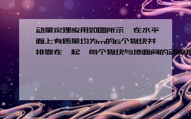 动量定理应用如图所示,在水平面上有质量均为m的6个物块并排靠在一起,每个物块与地面间的动摩擦因数为μ,相邻之间均用长为s的柔软轻绳相连接（图中未画出）.现有大小F=3μmg水平恒定拉力