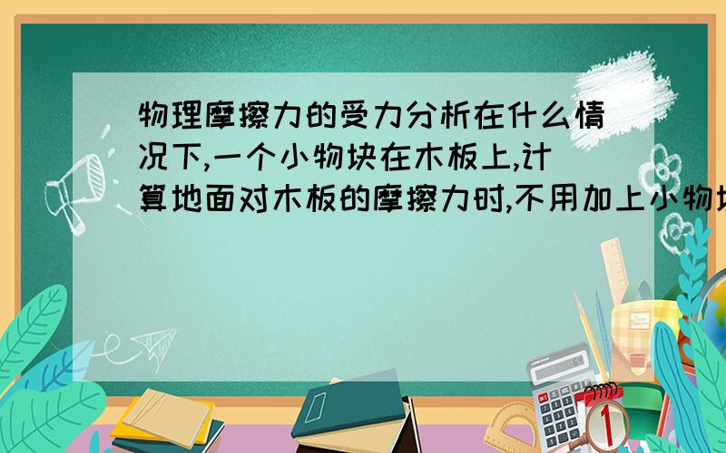 物理摩擦力的受力分析在什么情况下,一个小物块在木板上,计算地面对木板的摩擦力时,不用加上小物块的质量,什么时候需要?