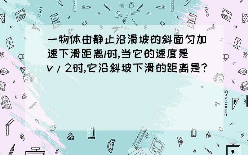 一物体由静止沿滑坡的斜面匀加速下滑距离l时,当它的速度是v/2时,它沿斜坡下滑的距离是?