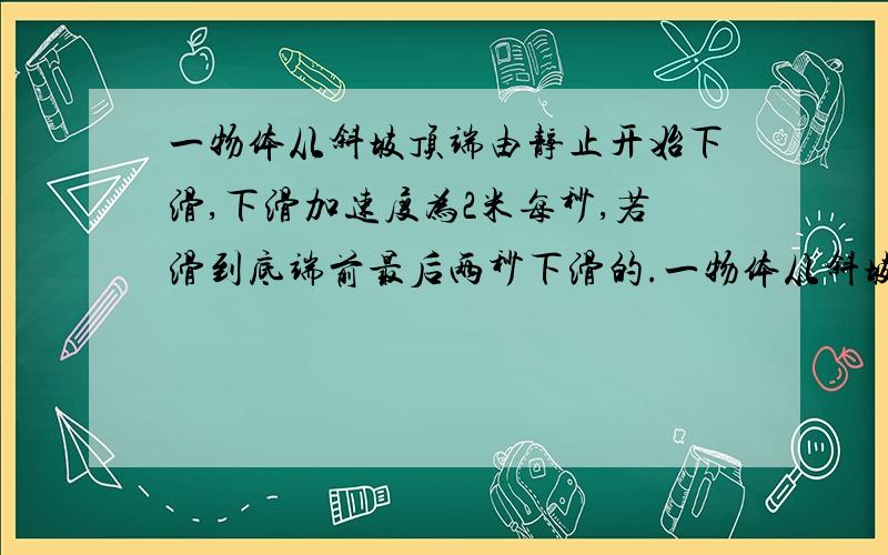 一物体从斜坡顶端由静止开始下滑,下滑加速度为2米每秒,若滑到底端前最后两秒下滑的.一物体从斜坡顶端由静止开始下滑,下滑加速度为2米每秒,若滑到底端前最后两秒下滑的距离为斜坡长度