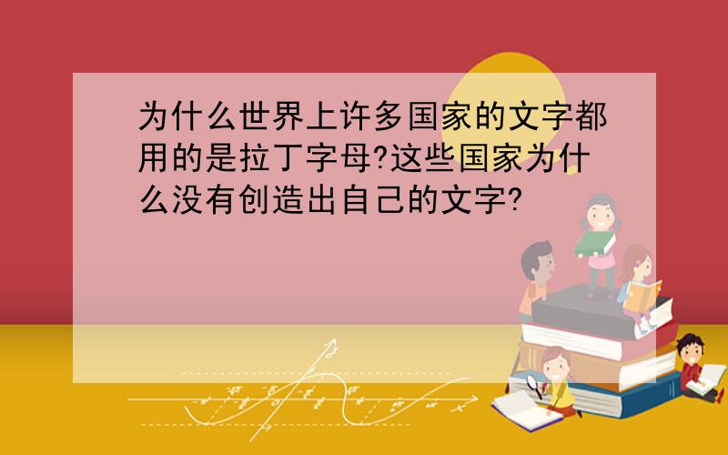 为什么世界上许多国家的文字都用的是拉丁字母?这些国家为什么没有创造出自己的文字?