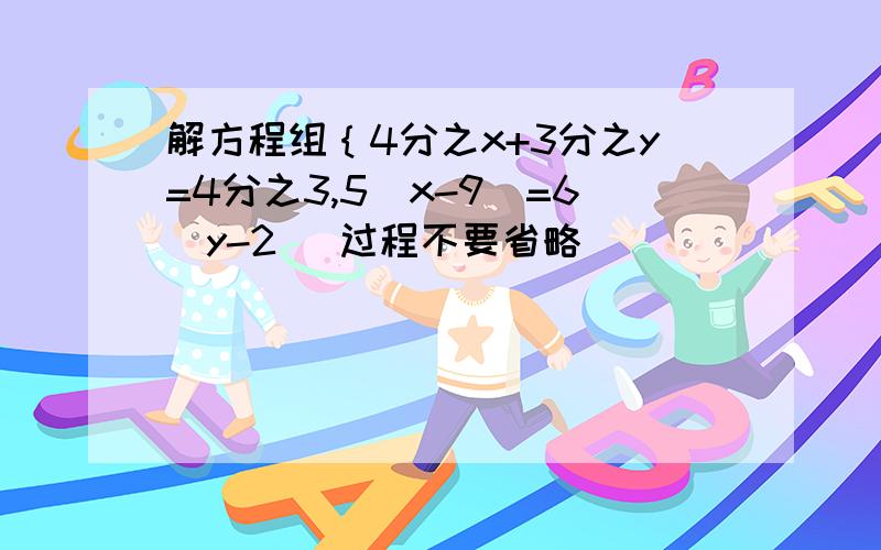 解方程组｛4分之x+3分之y=4分之3,5（x-9)=6(y-2) 过程不要省略