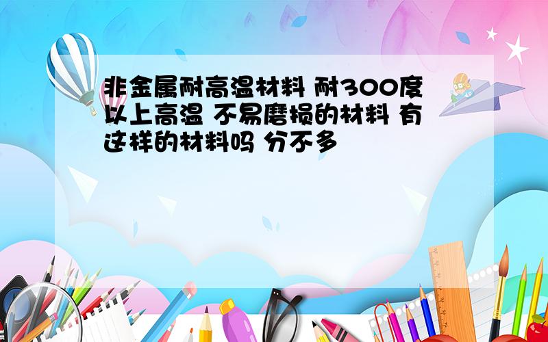 非金属耐高温材料 耐300度以上高温 不易磨损的材料 有这样的材料吗 分不多