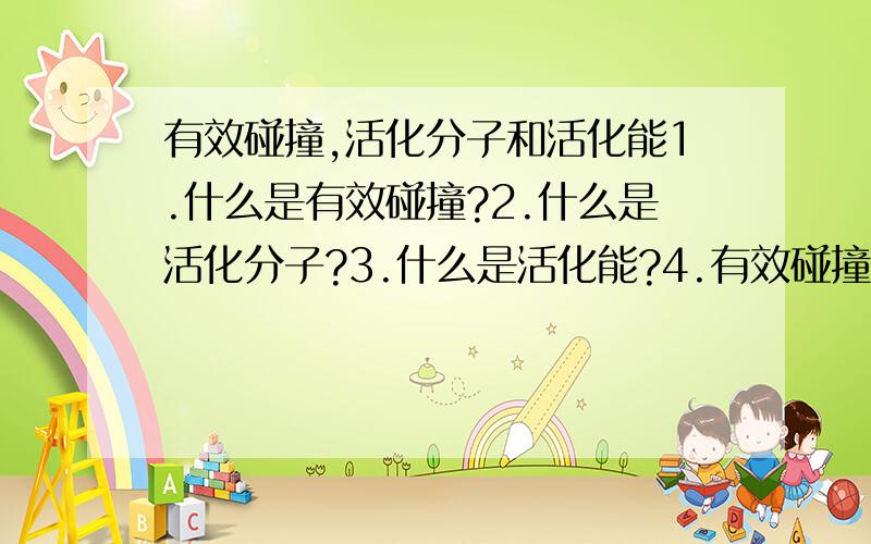 有效碰撞,活化分子和活化能1.什么是有效碰撞?2.什么是活化分子?3.什么是活化能?4.有效碰撞,活化分子,活化能三者之间有什么关系5.温度,气压和活化能有什么关系?