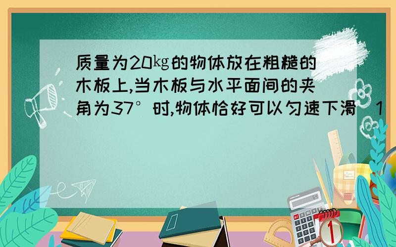 质量为20㎏的物体放在粗糙的木板上,当木板与水平面间的夹角为37°时,物体恰好可以匀速下滑（1）求物体与木板间的动摩擦因数（2）当木板与水平面间的夹角为30°时,物体受到的摩擦力多大