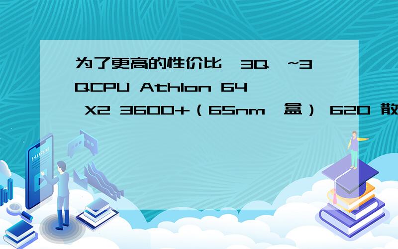 为了更高的性价比,3Q`~3QCPU Athlon 64 X2 3600+（65nm,盒） 620 散热器 盒装自带 主板 捷波 悍马HA01GT 599 内存 Kingmax 512MB DDR2-667 2条 550 硬盘 希捷 160GB 8M SATA 490 显卡 盈通 X1650GT 599 声卡 主板集成 ——